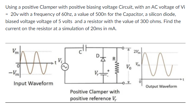 Using a positive Clamper with positive biasing voltage Circuit, with an AC voltage of Vi
= 20v with a frequency of 60hz, a value of 500n for the Capacitor, a silicon diode,
biased voltage voltage of 5 volts and a resistor with the value of 300 ohms. Find the
current on the resistor at a simulation of 20ms in mA.
Vm
2Vm
Vo
-Vm
Input Waveform
Output Waveform
Positive Clamper with
positive reference V,
