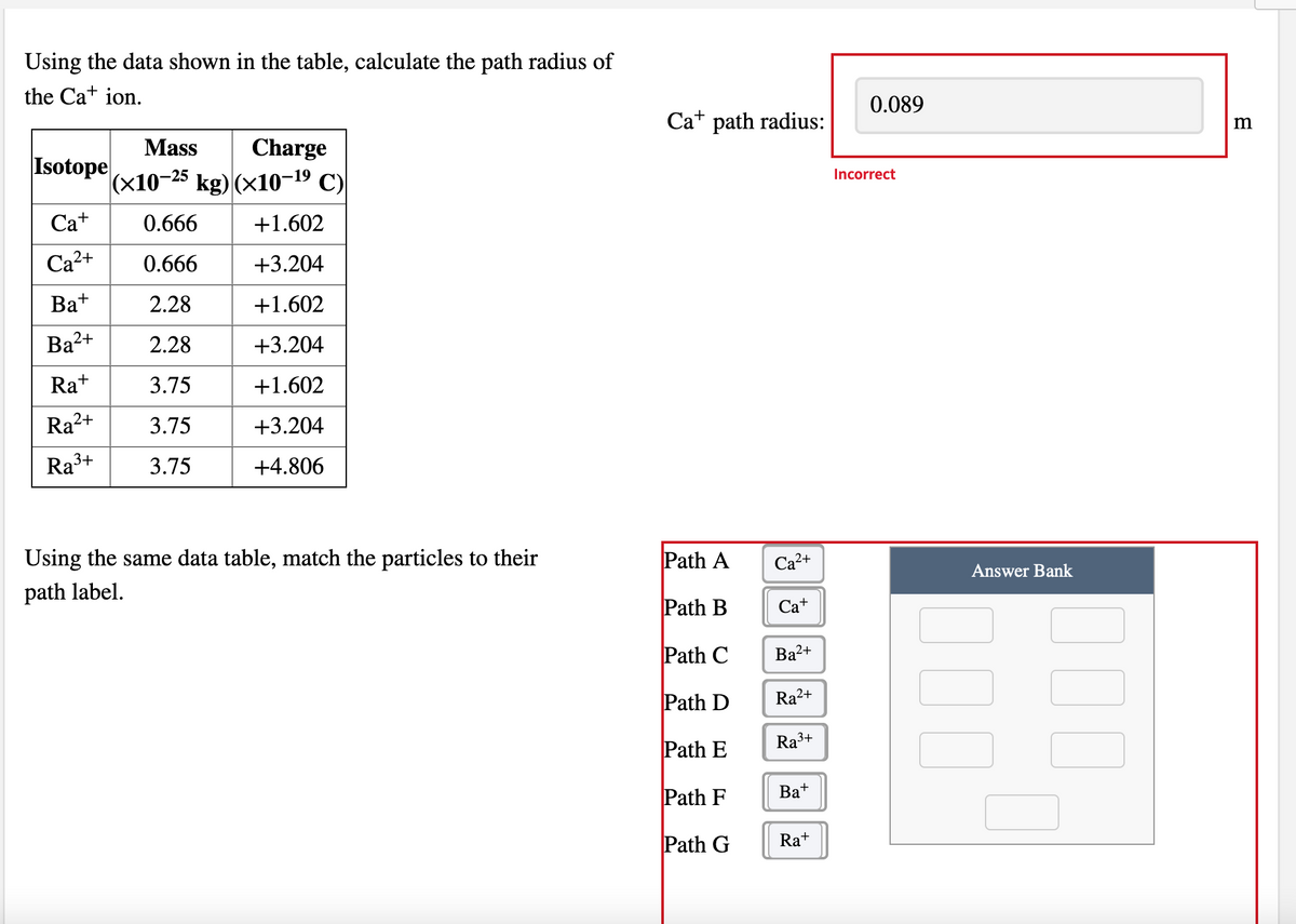 Using the data shown in the table, calculate the path radius of
the Ca+ ion.
0.089
Ca+ path radius:
Mass
Charge
m
Isotope
|(x10-25 kg) (x10–19 C)
Incorrect
Ca+
0.666
+1.602
Ca2+
0.666
+3.204
Ba+
2.28
+1.602
Ba2+
2.28
+3.204
Ra+
3.75
+1.602
Ra?
2+
3.75
+3.204
Ra3+
3.75
+4.806
Using the same data table, match the particles to their
Path A
Са2+
path label.
Answer Bank
Path B
Ca+
Path C
Ba2+
Path D
Ra²+
Path E
Ra3+
Path F
Bat
Path G
Ra+
