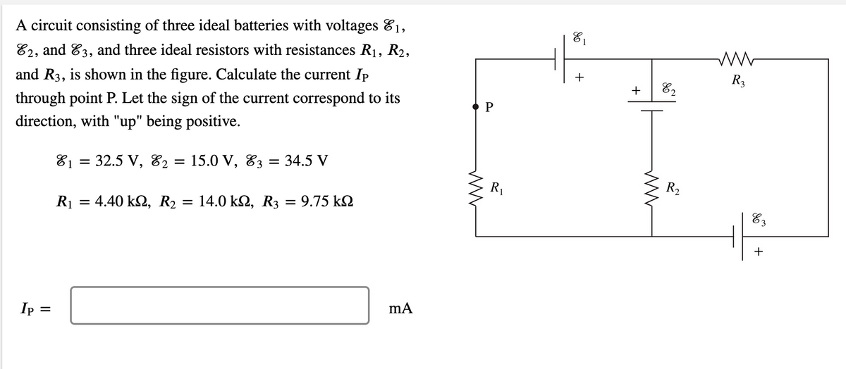 81
A circuit consisting of three ideal batteries with voltages 81,
82, and 83, and three ideal resistors with resistances R1, R2,
R3
+
+
82
and R3, is shown in the figure. Calculate the current Ip
through point P. Let the sign of the current correspond to its
direction, with "up" being positive.
32.5 V,
15.0 V, 83 =
E2
34.5 V
81 =
R2
R1
R1 = 4.40 k2, R2 = 14.0 k2, R3 = 9.75 k2
%3D
Ip
