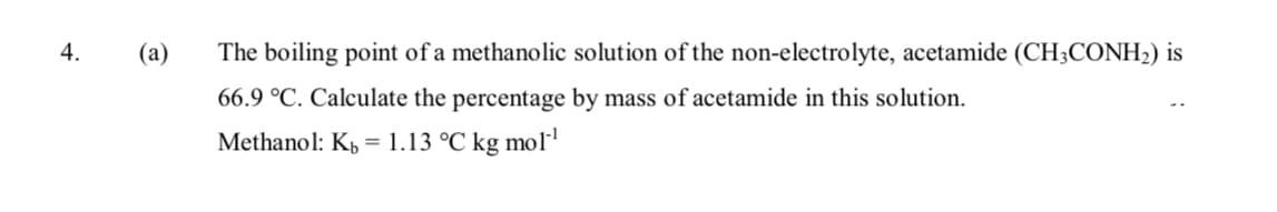 4.
(a)
The boiling point of a methanolic solution of the non-electrolyte, acetamide (CH3CONH2) is
66.9 °C. Calculate the percentage by mass of acetamide in this solution.
Methanol: K, = 1.13 °C kg mol'
