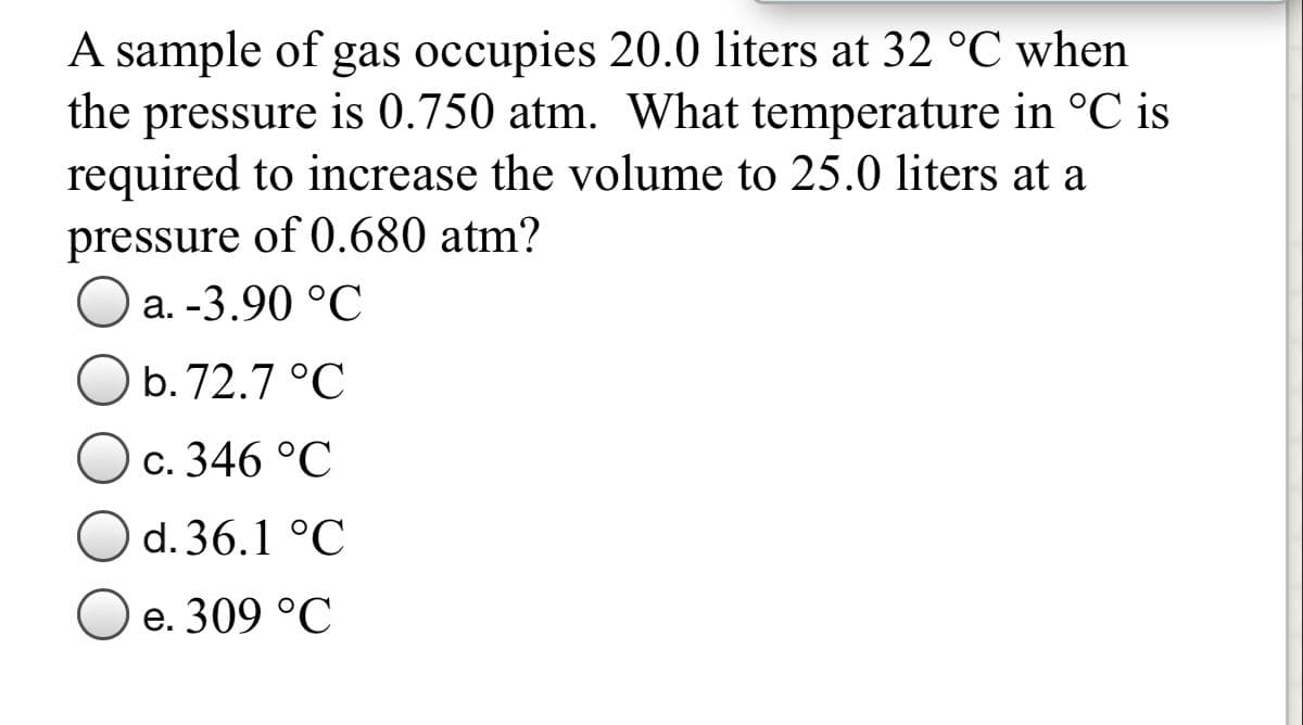 A sample of gas occupies 20.0 liters at 32 °C when
the pressure is 0.750 atm. What temperature in °C is
required to increase the volume to 25.0 liters at a
pressure of 0.680 atm?
Оa. -3.90 °C
b. 72.7 °C
c. 346 °C
d. 36.1 °C
O e. 309 °C
