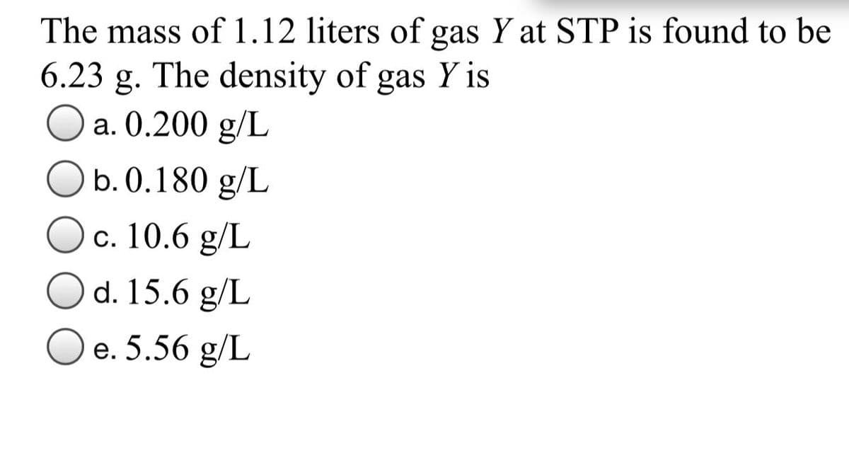 The mass of 1.12 liters of gas Y at STP is found to be
6.23 g. The density of gas Y is
a. 0.200 g/L
b. 0.180 g/L
c. 10.6 g/L
O d. 15.6 g/L
O e. 5.56 g/L
