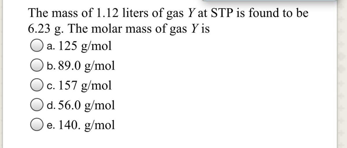 The mass of 1.12 liters of gas Y at STP is found to be
6.23 g. The molar mass of gas Y is
a. 125 g/mol
b. 89.0 g/mol
c. 157 g/mol
d. 56.0 g/mol
e. 140. g/mol

