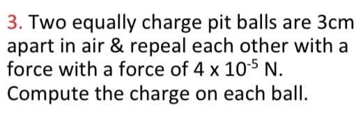 3. Two equally charge pit balls are 3cm
apart in air & repeal each other with a
force with a force of 4 x 105 N.
Compute the charge on each ball.
