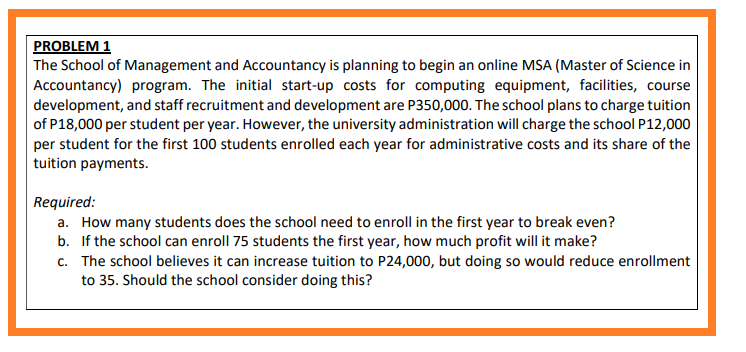 PROBLEM 1
The School of Management and Accountancy is planning to begin an online MSA (Master of Science in
Accountancy) program. The initial start-up costs for computing equipment, facilities, course
development, and staff recruitment and development are P350,000. The school plans to charge tuition
of P18,000 per student per year. However, the university administration will charge the school P12,000
per student for the first 100 students enrolled each year for administrative costs and its share of the
tuition payments.
Required:
a. How many students does the school need to enroll in the first year to break even?
b. If the school can enroll 75 students the first year, how much profit will it make?
c. The school believes it can increase tuition to P24,000, but doing so would reduce enrollment
to 35. Should the school consider doing this?
