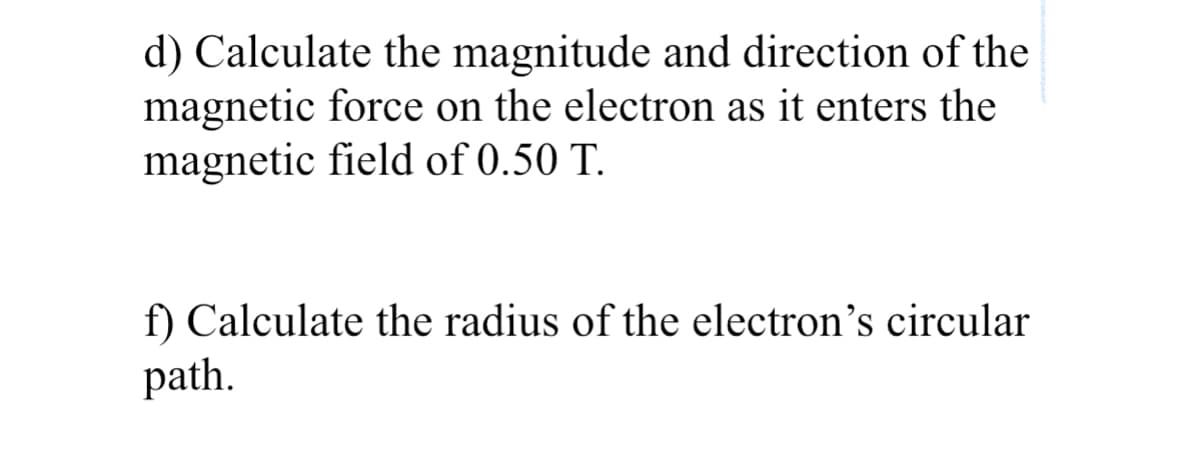 d) Calculate the magnitude and direction of the
magnetic force on the electron as it enters the
magnetic field of 0.50 T.
f) Calculate the radius of the electron's circular
path.
