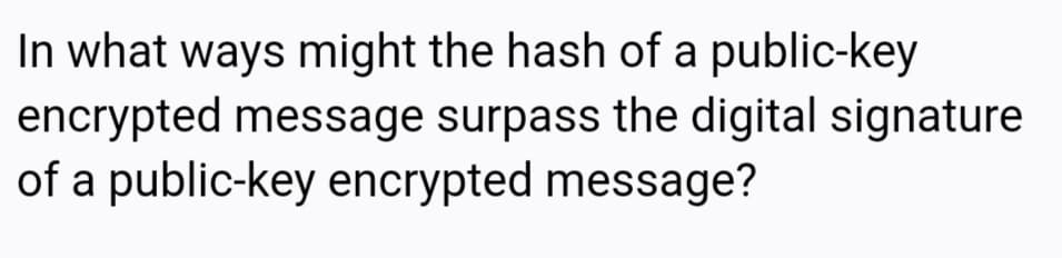 In what ways might the hash of a public-key
encrypted message surpass the digital signature
of a public-key encrypted message?
