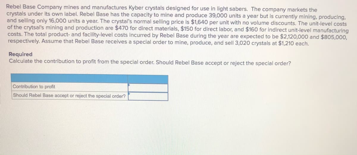 Rebel Base Company mines and manufactures Kyber crystals designed for use in light sabers. The company markets the
crystals under its own label. Rebel Base has the capacity to mine and produce 39,000 units a year but is currently mining, producing,
and selling only 16,000 units a year. The crystal's normal selling price is $1,640 per unit with no volume discounts. The unit-level costs
of the crytsal's mining and production are $470 for direct materials, $150 for direct labor, and $160 for indirect unit-level manufacturing
costs. The total product- and facility-level costs incurred by Rebel Base during the year are expected to be $2,120,000 and $805,000,
respectively. Assume that Rebel Base receives a special order to mine, produce, and sell 3,020 crystals at $1,210 each.
Required
Calculate the contribution to profit from the special order. Should Rebel Base accept or reject the special order?
Contribution to profit
Should Rebel Base accept or reject the special order?
