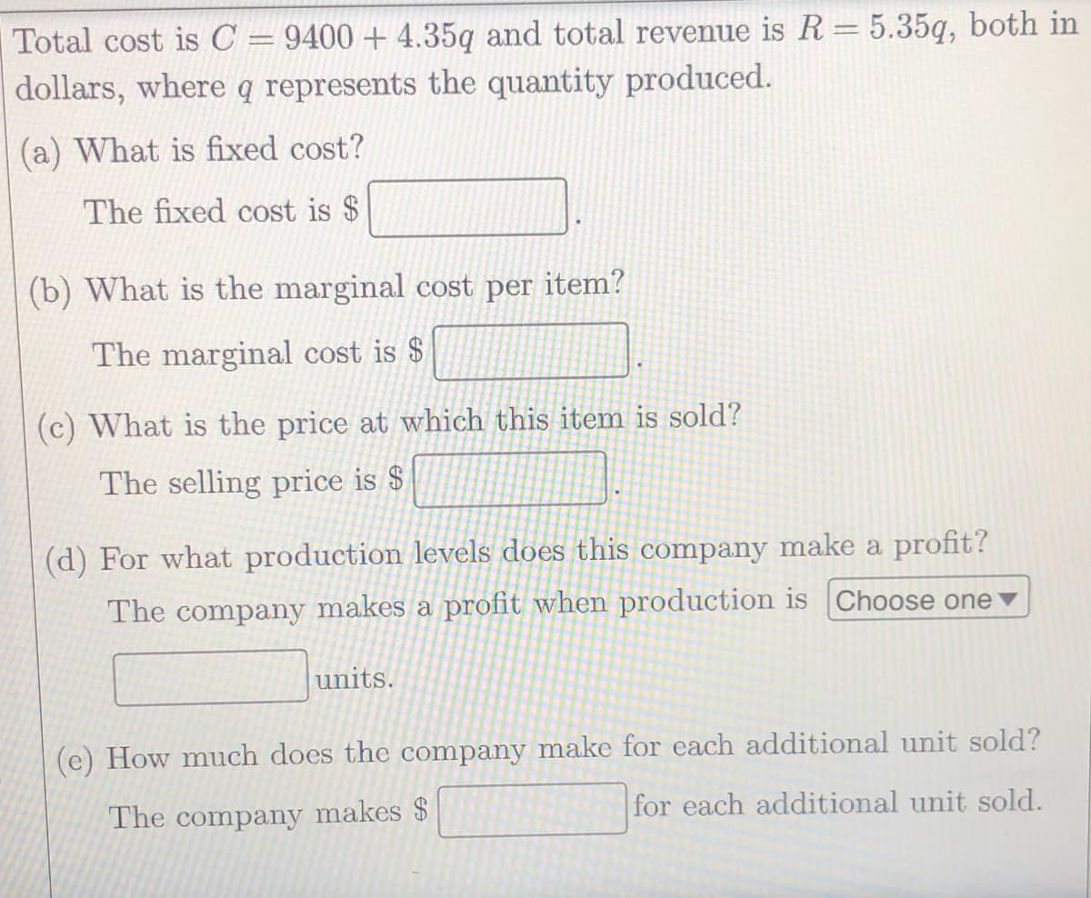 Total cost is C = 9400 + 4.35q and total revenue is R = 5.35q, both in
dollars, where q represents the quantity produced.
(a) What is fixed cost?
The fixed cost is $
(b) What is the marginal cost per item?
The marginal cost is $
(c) What is the price at which this item is sold?
The selling price is $
(d) For what production levels does this company make a profit?
The company makes a profit when production is Choose one
units.
(e) How much does the company make for each additional unit sold?
for each additional unit sold.
The company makes $
