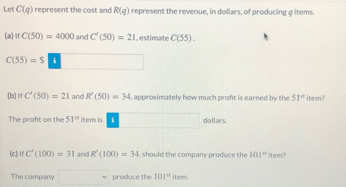 Let C(q) represent the cost and R(q) represent the revenue, in dollars, of producing q items.
(a) If C(50) = 4000 and C' (50) = 21, estimate C(55).
%3D
C(55) = $ i
(b) If C' (50) = 21 and R' (50) = 34, approximately how much profit is earned by the 51st item?
The profit on the 51st item is
dollars.
(c) If C' (100) = 31 and R' (100) = 34, should the company produce the 101st item?
The company
produce the l101st item.
