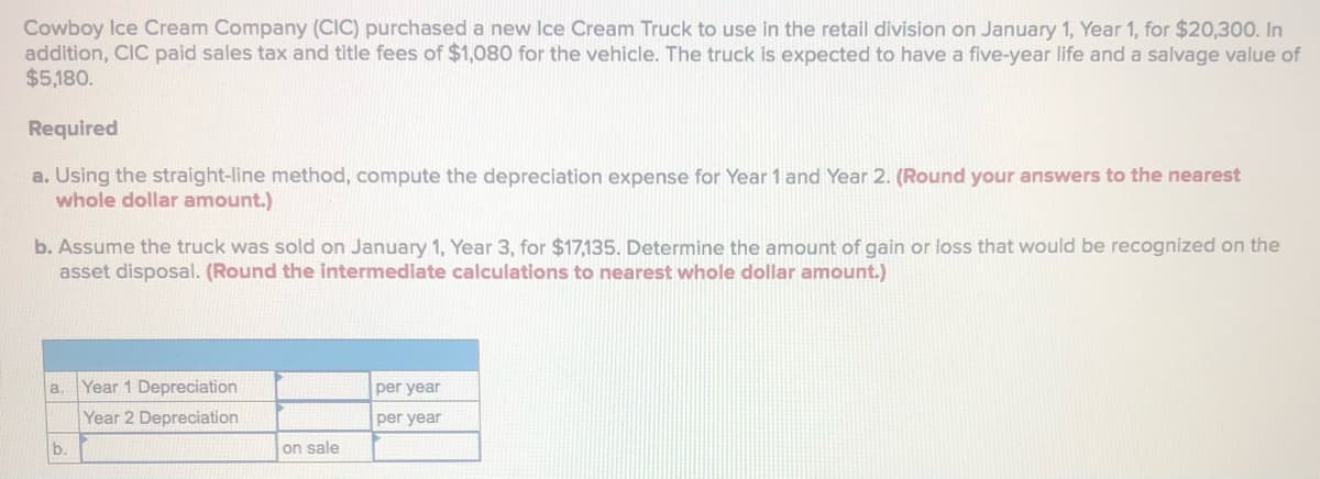 Cowboy Ice Cream Company (CIC) purchased a new Ice Cream Truck to use in the retail division on January 1, Year 1, for $20,300. In
addition, CIC paid sales tax and title fees of $1,080 for the vehicle. The truck is expected to have a five-year life and a salvage value of
$5,180.
Required
a. Using the straight-line method, compute the depreciation expense for Year 1 and Year 2. (Round your answers to the nearest
whole dollar amount.)
b. Assume the truck was sold on January 1, Year 3, for $17,135. Determine the amount of gain or loss that would be recognized on the
asset disposal. (Round the intermediate calculations to nearest whole dollar amount.)
a.
Year 1 Depreciation
per year
Year 2 Depreciation
per year
b.
on sale
