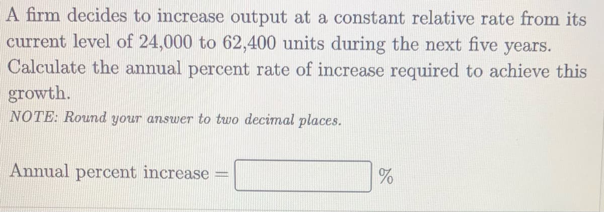 A firm decides to increase output at a constant relative rate from its
current level of 24,000 to 62,400 units during the next five years.
Calculate the annual percent rate of increase required to achieve this
growth.
NOTE: Round your answer to two decimal places.
Annual percent increase
%
