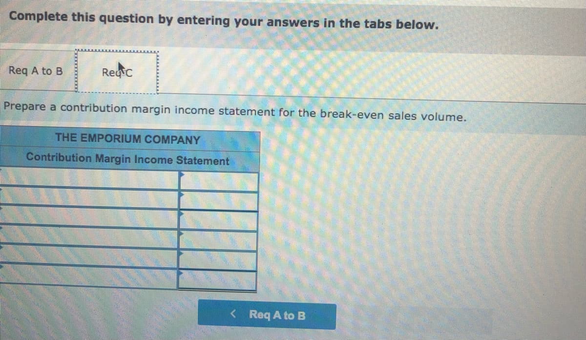 Complete this question by entering your answers in the tabs below.
Req A to B
Regic
Prepare a contribution margin income statement for the break-even sales volume.
THE EMPORIUM COMPANY
Contribution Margin Income Statement
<Req A to B
