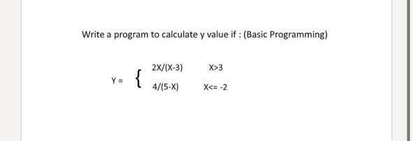 Write a program to calculate y value if : (Basic Programming)
2X/(X-3)
X>3
{
Y =
4/(5-X)
X<= -2
