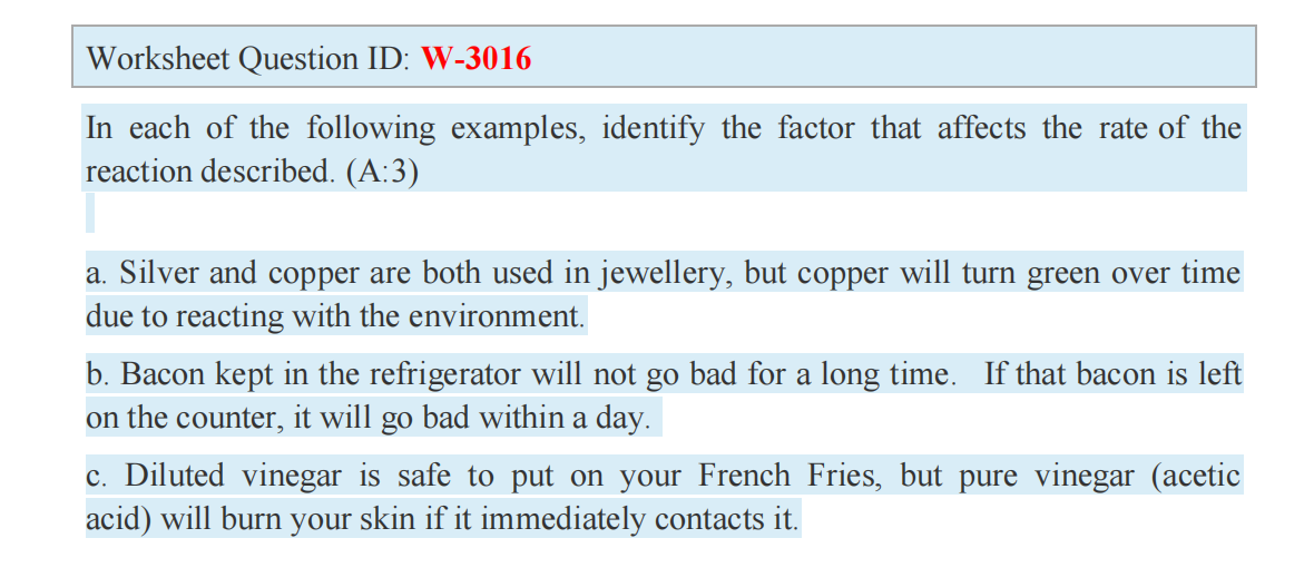 Worksheet Question ID: W-3016
In each of the following examples, identify the factor that affects the rate of the
reaction described. (A:3)
a. Silver and copper are both used in jewellery, but copper will turn green over time
due to reacting with the environment.
b. Bacon kept in the refrigerator will not go bad for a long time. If that bacon is left
on the counter, it will go bad within a day.
c. Diluted vinegar is safe to put on your French Fries, but pure vinegar (acetic
acid) will burn your skin if it immediately contacts it.
