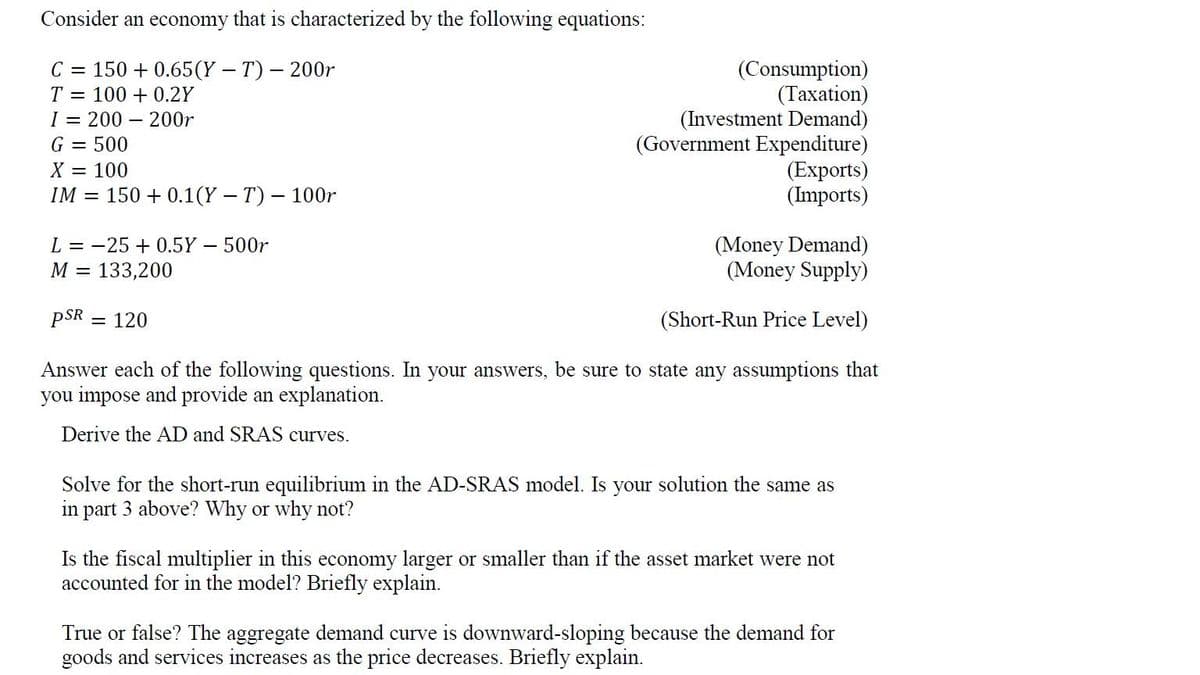 Consider an economy that is characterized by the following equations:
C = 150 + 0.65(Y - T) – 200r
(Consumption)
(Тахation)
(Investment Demand)
(Government Expenditure)
(Exports)
(Imports)
T = 100 + 0.2Y
I = 200
G = 500
- 200r
X = 100
IM = 150 + 0.1(Y – T) – 100r
(Money Demand)
(Money Supply)
L = -25 + 0.5Y - 500r
M =
133,200
pSR = 120
(Short-Run Price Level)
Answer each of the following questions. In your answers, be sure to state any assumptions that
you impose and provide an explanation.
Derive the AD and SRAS curves.
Solve for the short-run equilibrium in the AD-SRAS model. Is your solution the same as
in part 3 above? Why or why not?
Is the fiscal multiplier in this economy larger or smaller than if the asset market were not
accounted for in the model? Briefly explain.
True or false? The aggregate demand curve is downward-sloping because the demand for
goods and services increases as the price decreases. Briefly explain.
