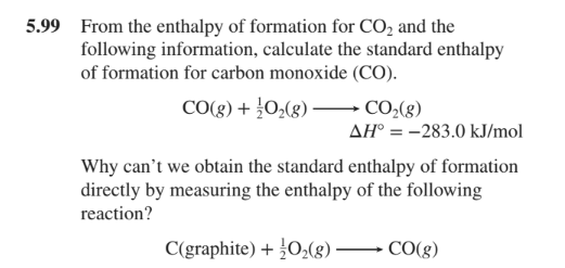 5.99 From the enthalpy of formation for CO, and the
following information, calculate the standard enthalpy
of formation for carbon monoxide (CO).
CO(g) + 0,(g)
→ CO2(g)
AH° = -283.0 kJ/mol
Why can't we obtain the standard enthalpy of formation
directly by measuring the enthalpy of the following
reaction?
C(graphite) + }O,(g)
CO(g)
