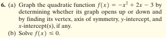 6. (a) Graph the quadratic function f(x) = -x² + 2x – 3 by
determining whether its graph opens up or down and
by finding its vertex, axis of symmetry, y-intercept, and
x-intercept(s), if any.
(b) Solve f(x) s 0.
