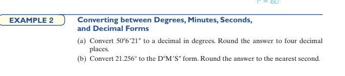 Converting between Degrees, Minutes, Seconds,
and Decimal Forms
EXAMPLE 2
(a) Convert 50°6'21" to a decimal in degrees. Round the answer to four decimal
places.
(b) Convert 21.256° to the D°M'S" form. Round the answer to the nearest second.
