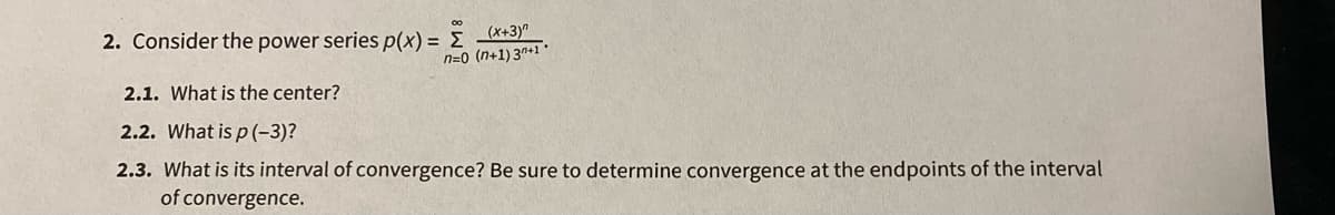 2. Consider the power series p(x) = E *+3)"
n=0 (n+1) 3*+1
2.1. What is the center?
2.2. What is p (-3)?
2.3. What is its interval of convergence? Be sure to determine convergence at the endpoints of the interval
of convergence.
