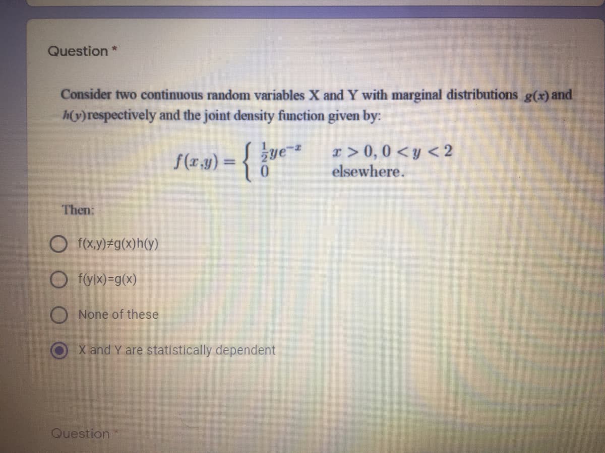 Question
Consider two continuous random variables X and Y with marginal distributions g(x) and
h(y)respectively and the joint density function given by:
ye-
I > 0,0 < y < 2
(z.1) = { kve
%3D
elsewhere.
Then:
O f(x.y)#g(x)h(y)
f(ylx)=g(x)
None of these
X and Y are statistically dependent
Question
