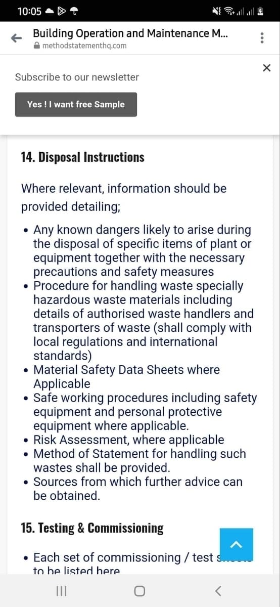 10:05
Building Operation and Maintenance M...
methodstatementhq.com
Subscribe to our newsletter
Yes! I want free Sample
14. Disposal Instructions
Where relevant, information should be
provided detailing;
Any known dangers likely to arise during
the disposal of specific items of plant or
equipment together with the necessary
precautions and safety measures
• Procedure for handling waste specially
hazardous waste materials including
details of authorised waste handlers and
transporters of waste (shall comply with
local regulations and international
standards)
• Material Safety Data Sheets where
Applicable
• Safe working procedures including safety
equipment and personal protective
equipment where applicable.
• Risk Assessment, where applicable
• Method of Statement for handling such
wastes shall be provided.
• Sources from which further advice can
be obtained.
15. Testing & Commissioning
• Each set of commissioning / test s...
to be listed here
|||
<
:
X
