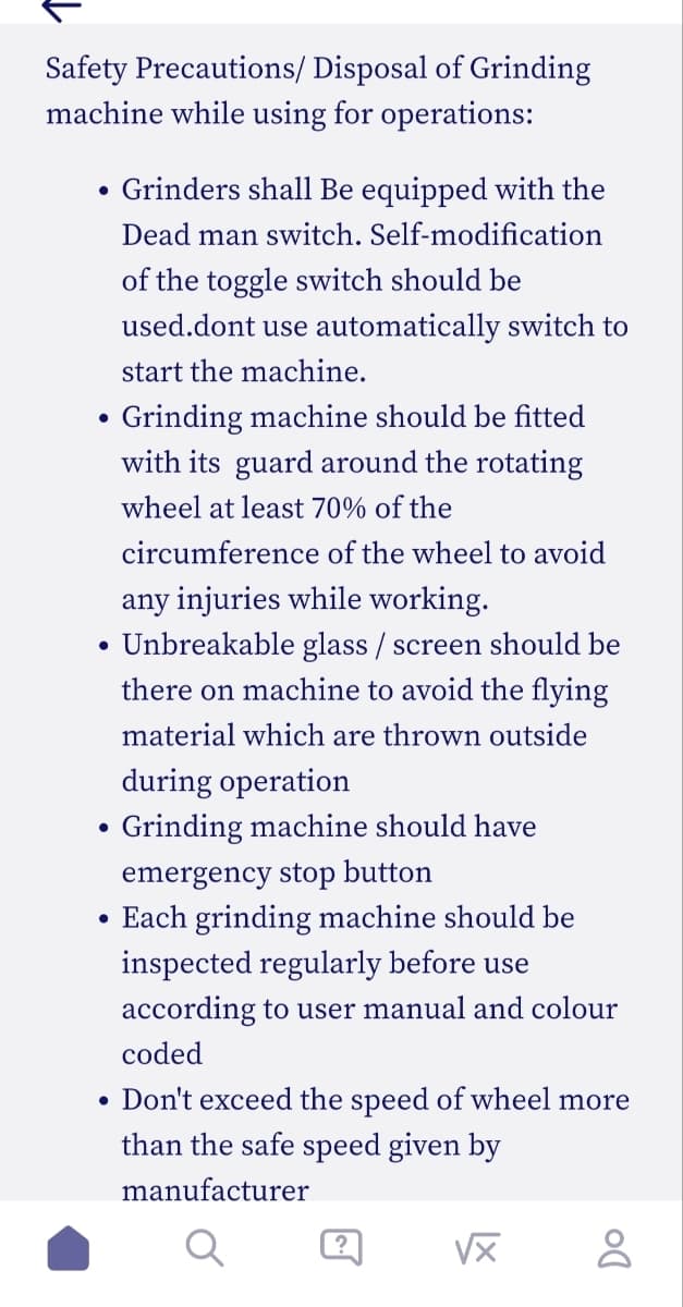 Safety Precautions/ Disposal of Grinding
machine while using for operations:
Grinders shall be equipped with the
Dead man switch. Self-modification
of the toggle switch should be
used.dont use automatically switch to
start the machine.
Grinding machine should be fitted
with its guard around the rotating
wheel at least 70% of the
circumference of the wheel to avoid
any injuries while working.
• Unbreakable glass / screen should be
there on machine to avoid the flying
material which are thrown outside
●
●
●
●
●
during operation
Grinding machine should have
emergency stop button
Each grinding machine should be
inspected regularly before use
according to user manual and colour
coded
Don't exceed the speed of wheel more
than the safe speed given by
manufacturer
?
√x