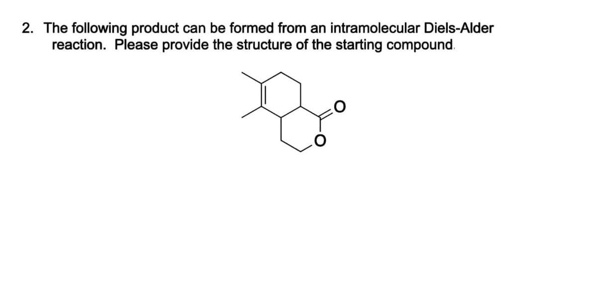 2. The following product can be formed from an intramolecular Diels-Alder
reaction. Please provide the structure of the starting compound.
