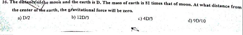 16. The distaner ofthe moon and the carth is D. The mass of earth is 81 times that of moon. At what distance from
the center of the earth, the gravitational force will be zero.
a) D/2
b) 12D/3
c) 4D/3
d) 9D/10
