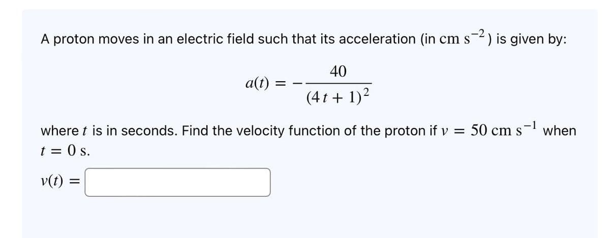 A proton moves in an electric field such that its acceleration (in cm s-²) is given by:
40
a(t)
=
(4 t + 1)²
when
where t is in seconds. Find the velocity function of the proton if v = 50 cm s
t = 0 s.
v(t) =