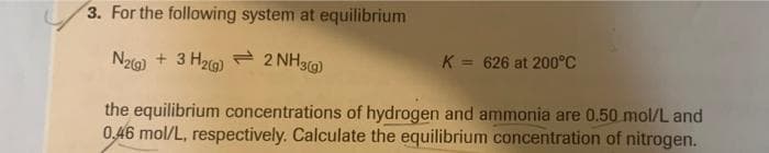 3. For the following system at equilibrium
N2(g) + 3H₂(g) 2 NH3(g)
K = 626 at 200°C
the equilibrium concentrations of hydrogen and ammonia are 0.50 mol/L and
0.46 mol/L, respectively. Calculate the equilibrium concentration of nitrogen.