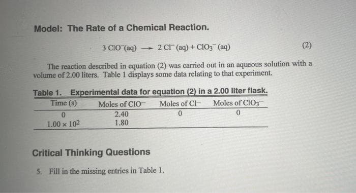 Model: The Rate of a Chemical Reaction.
3 CIO (aq) 2 CI (aq) + ClO3(aq)
(2)
-
The reaction described in equation (2) was carried out in an aqueous solution with a
volume of 2.00 liters. Table 1 displays some data relating to that experiment.
Table 1. Experimental data for equation (2) in a 2.00 liter flask.
Moles of CIO- Moles of Cl Moles of ClO3
0
Time (s)
0
0
1.00 x 102
2.40
1.80
Critical Thinking Questions
5. Fill in the missing entries in Table 1.