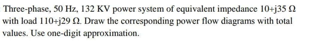 Three-phase, 50 Hz, 132 KV power system of equivalent impedance 10+j35 Q
with load 110+j29 Q. Draw the corresponding power flow diagrams with total
values. Use one-digit approximation.
