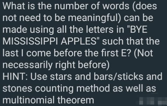 What is the number of words (does
not need to be meaningful) can be
made using all the letters in "BYE
MISSISSIPPI APPLES" such that the
last I come before the first E? (Not
necessarily right before)
HINT: Use stars and bars/sticks and
stones counting method as well as
multinomial theorem
