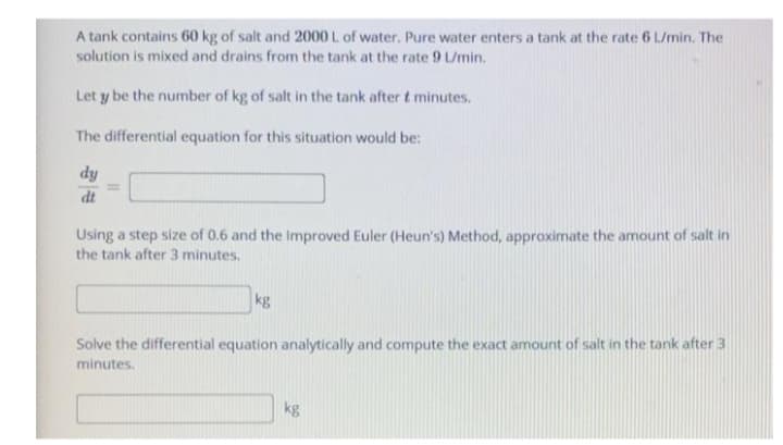 A tank contains 60 kg of salt and 2000 L of water. Pure water enters a tank at the rate 6 L/min. The
solution is mixed and drains from the tank at the rate 9 Umin.
Let y be the number of kg of salt in the tank after t minutes.
The differential equation for this situation would be:
dy
dt
Using a step size of 0.6 and the Improved Euler (Heun's) Method, approximate the amount of salt in
the tank after 3 minutes.
kg
Solve the differential equation analytically and compute the exact amount of salt in the tank after 3
minutes.
kg
