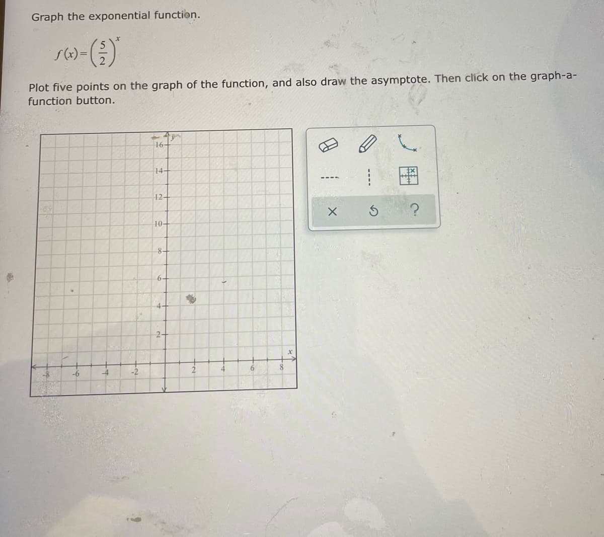 Graph the exponential function.
Plot five points on the graph of the function, and also draw the asymptote. Then click on the graph-a-
function button.
16+
14-
12-
10+
8-
6-
4.
2-
-6
-2
----
