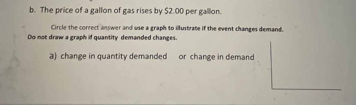b. The price of a gallon of gas rises by $2.00 per gallon.
Circle the correct answer and use a graph to illustrate if the event changes demand.
Do not draw a graph if quantity demanded changes.
a) change in quantity demanded
or change in demand
