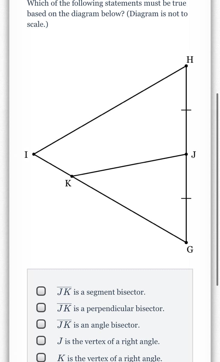 Which of the following statements must be true
based on the diagram below? (Diagram is not to
scale.)
H
J
K
JK is a segment bisector.
JK is a perpendicular bisector.
JK is an angle bisector.
J is the vertex of a right angle.
K is the vertex of a right angle.

