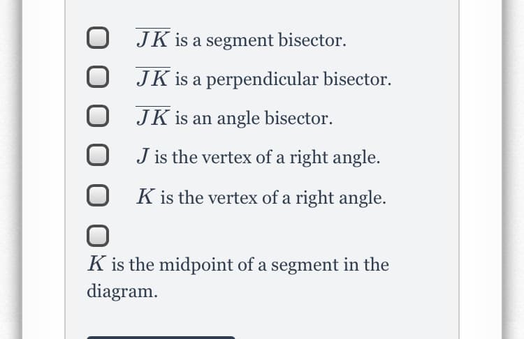 O JK is a segment bisector.
JK is a perpendicular bisector.
JK is an angle bisector.
J is the vertex of a right angle.
K is the vertex of a right angle.
K is the midpoint of a segment in the
diagram.
