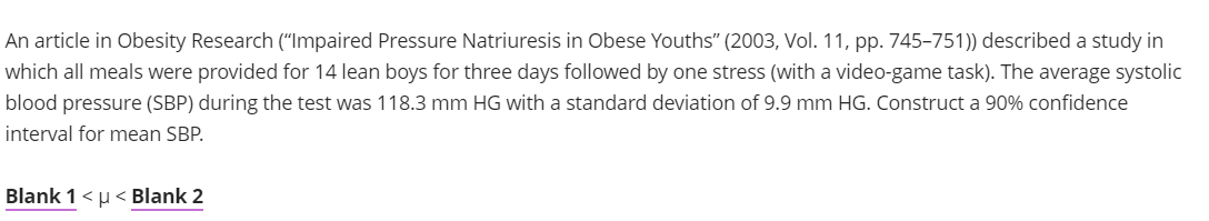 An article in Obesity Research ("Impaired Pressure Natriuresis in Obese Youths" (2003, Vol. 11, pp. 745-751)) described a study in
which all meals were provided for 14 lean boys for three days followed by one stress (with a video-game task). The average systolic
blood pressure (SBP) during the test was 118.3 mm HG with a standard deviation of 9.9 mm HG. Construct a 90% confidence
interval for mean SBP.
Blank 1 <μ< Blank 2