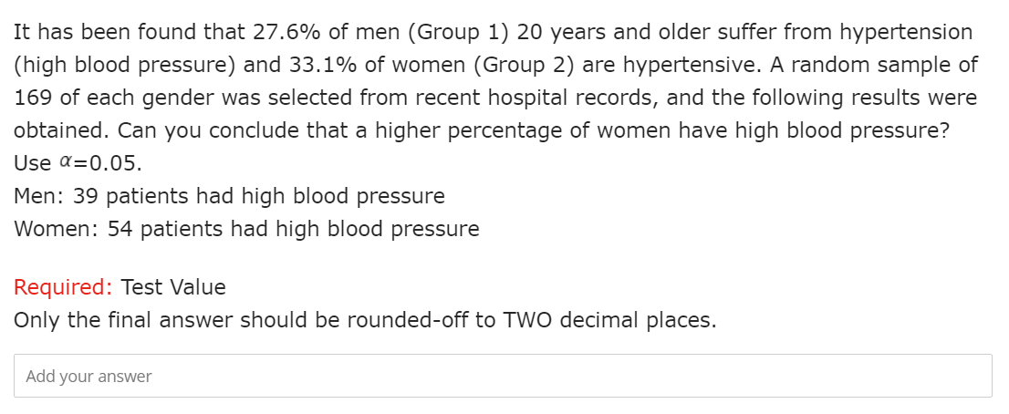 It has been found that 27.6% of men (Group 1) 20 years and older suffer from hypertension
(high blood pressure) and 33.1% of women (Group 2) are hypertensive. A random sample of
169 of each gender was selected from recent hospital records, and the following results were
obtained. Can you conclude that a higher percentage of women have high blood pressure?
Use α=0.05.
Men: 39 patients had high blood pressure
Women: 54 patients had high blood pressure
Required: Test Value
Only the final answer should be rounded-off to TWO decimal places.
Add your answer