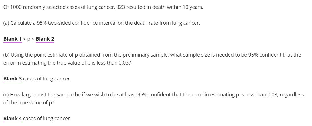 Of 1000 randomly selected cases of lung cancer, 823 resulted in death within 10 years.
(a) Calculate a 95% two-sided confidence interval on the death rate from lung cancer.
Blank 1 < p < Blank 2
(b) Using the point estimate of p obtained from the preliminary sample, what sample size is needed to be 95% confident that the
error in estimating the true value of p is less than 0.03?
Blank 3 cases of lung cancer
(c) How large must the sample be if we wish to be at least 95% confident that the error in estimating p is less than 0.03, regardless
of the true value of p?
Blank 4 cases of lung cancer