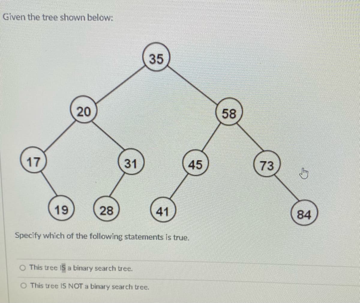 Given the tree shown below:
35
20
58
17
31
45
73
19
28
41
84
Specify which of the following statements is true.
O This tree IS a binary search tree.
O This tree IS NOT a binary search tree.
