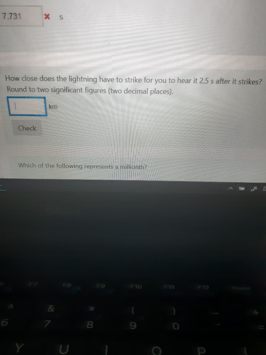 7.731
How close does the lightning have to strike for you to hear it 2.5 s after it strikes?
Round to two significant figures (two decimal places).
km
Check
Which of the following represents a millionth?
F8
F9
F10
F11
F12
Home
&
6
Y
U
P
