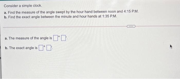 Consider a simple clock.
a. Find the measure of the angle swept by the hour hand between noon and 4:15 P.M.
b. Find the exact angle between the minute and hour hands at 1:35 P.M.
a. The measure of the angle is°.
b. The exact angle is°D
