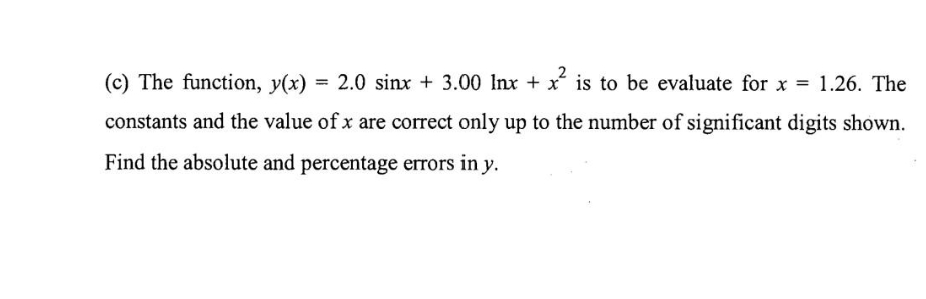 (c) The function, y(x) = 2.0 sinx + 3.00 Inx + x is to be evaluate for x = 1.26. The
constants and the value of x are correct only up to the number of significant digits shown.
Find the absolute and percentage errors in y.
