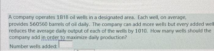 A company operates 1818 oil wells in a designated area. Each well, on average,
provides 560560 barrels of oil daily. The company can add more wells but every added well
reduces the average daily output of each of the wells by 1010. How many wells should the
company add in order to maximize daily production?
Number wells added:

