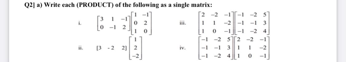 Q2] a) Write each (PRODUCT) of the following as a single matrix:
-1
[2 -2 -1[-1
-2
5
1
-1
i.
2
iii.
1
1
-2 || -1
-1
3
-1
1
1
-1
-1
-2 4
-1
-2
5 2 -2
-1
2] 2
-1 -1
-1 -2
ii.
[3 - 2
iv.
3
1
1
-2
4
1
-1
2.
