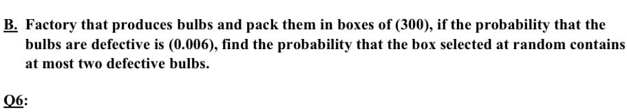 B. Factory that produces bulbs and pack them in boxes of (300), if the probability that the
bulbs are defective is (0.006), find the probability that the box selected at random contains
at most two defective bulbs.
Q6:
