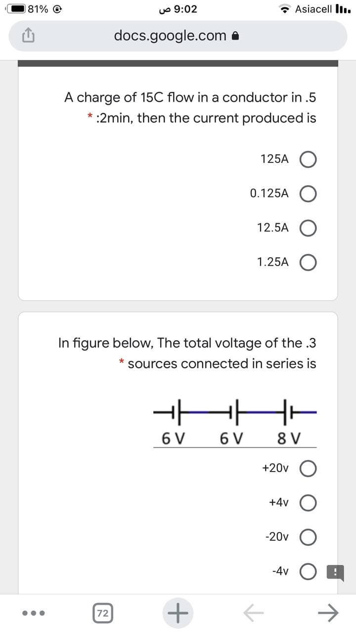 181% O
uo 9:02
Asiacell I.
docs.google.com a
A charge of 15C flow in a conductor in .5
* :2min, then the current produced is
125A O
0.125A
12.5A
1.25A
In figure below, The total voltage of the .3
sources connected in series is
HHH-
6 V
6 V
8 V
+20v
+4v
-20v
-4v
+
->
72
